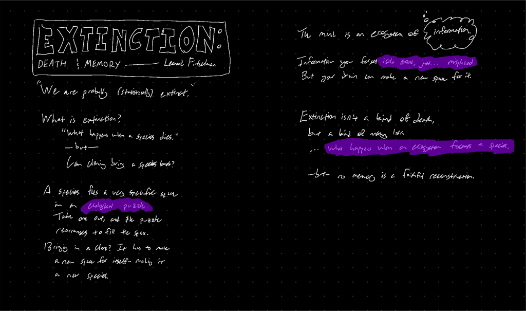“We are probably (statistically) extinct.” What is extinction? “What happens when a species dies.” - but - Can cloning bring a species back? A species fits a very specific space in an ecological puzzle. Take one out, and the puzzle rearranges to fill the space. Bringing in a clone? It has to make a new space for itself - making it a new species. The mind is an ecosystem of information. Information you forget isn’t gone, just… misplaced. But your brain can make a new space for it. Extinction isn’t a kind of death, but a kind of memory loss. Extinction is what happens when an ecosystem forgets a species. -but- no memory is a faithful reconstruction.