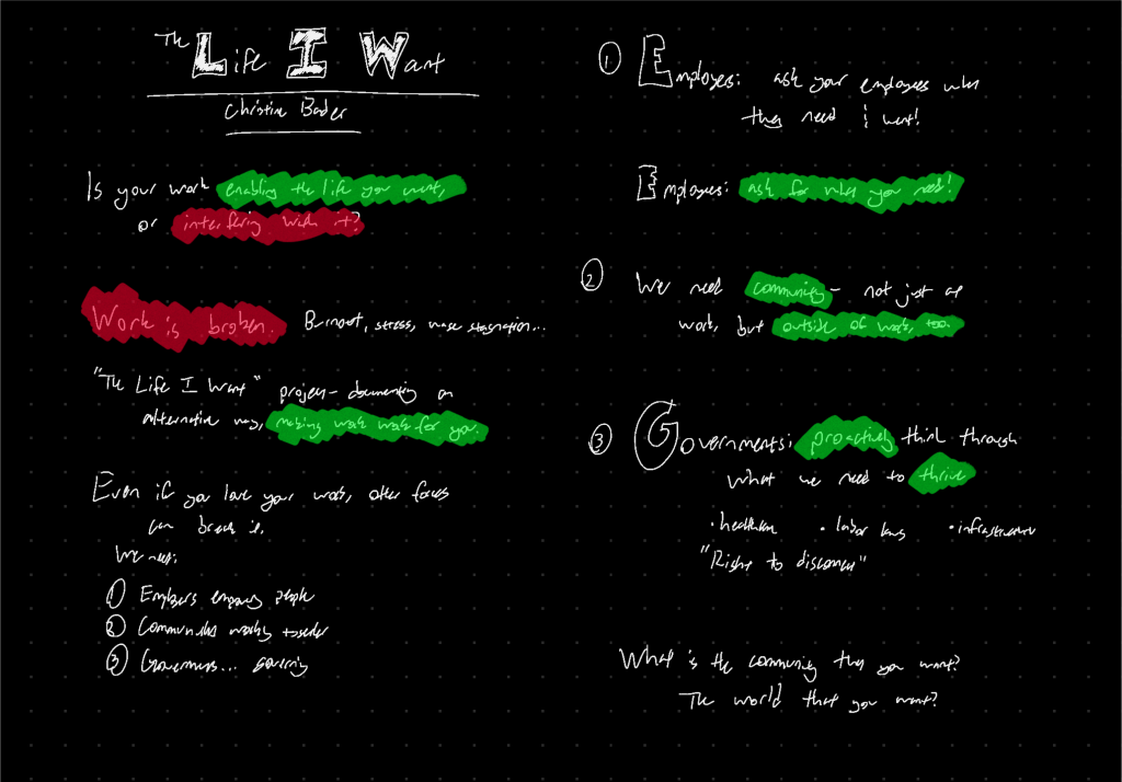 Is your work enabling the life you want, or interfering with it? Work is broken. Burnout, stress, wage stagnation… “The Life I Want” project - documenting an alternative way, making work work for you. Even if you love your work, other forces can break it. We need: employers empowering people; communities working together; governments… governing. 1. Employers: ask your employees what they need & want. Employees: ask for what you need! 2. We need community - not just at work, but outside of work, too. 3. Governments: proactively think through what we need to thrive. Healthcare, labor laws, infrastructure, “right to disconnect.” What is the community that you want? The world that you want?
