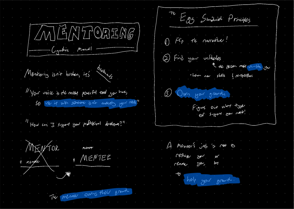 Mentoring isn’t broken, it’s backwards. “Your voice is the most powerful tool you have, so use it when someone isn’t meeting your needs.” “How can I support your professional development?” From “MENTOR + mentee” to “mentor + MENTEE” The mentee owns their growth. The Egg Sandwich Principles: 1. Flip the narrative! 2. Find your unlikeliest - the person most un-like you. Learn new skills and perspectives! 3. Own your growth - figure out what type of support you need. A mentor’s job is not to reshape you or remake you, but to help your growth.