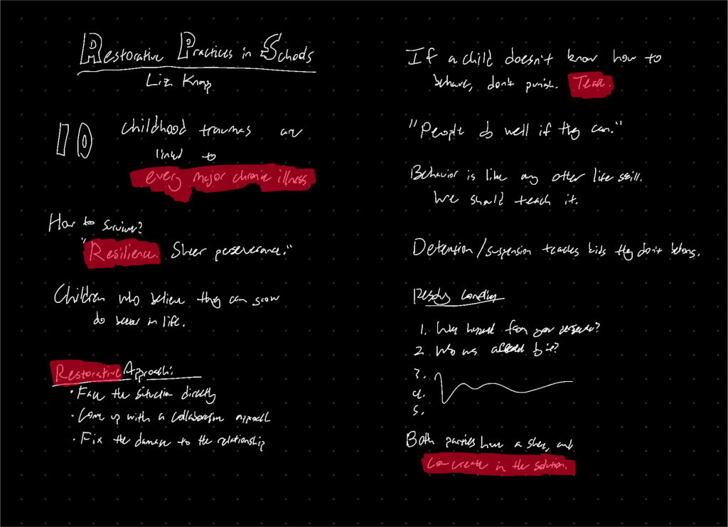 10 childhood traumas are linked to every major chronic illness. How to survive? “Resilience. Sheer perseverance.” Children who believe they can grow do better in life. Restorative approach: * Face the situation directly * Come up with a collaborative approach * Fix the damage to the relationship If a child doesn’t know how to behave, don’t punish. Teach. “People do well if they can.” Behavior is like any other life skill. We should teach it. Detention/suspension teaches kids they don’t belong. Resolving Conflicts: 1. What happened from your perspective? 2. Who was affected by it? Both parties have a share, and co-create in the solution.