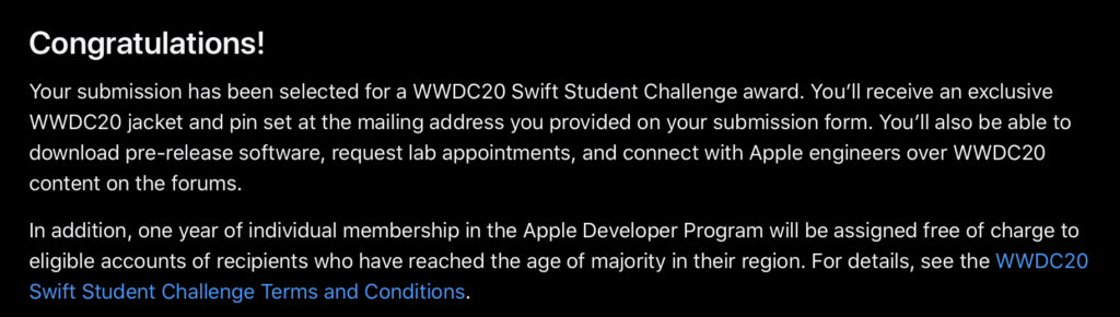 Screenshot from Apple Developer website. It reads: Congratulations! Your submission has been selected for a WWDC20 Swift Student Challenge award. You'll receive an exclusive WWDC20 jacket and pin set at the mailing address you provided on your submission form. You'll also be able to download pre-release software, request lab appointments, and connect with Apple engineers over WWDC20 content on the forums. In addition, one year of individual membership in the Apple Developer Program will be assigned free of charge to eligible accounts of recipients who have reached the age of majority in their region. For details, see the WWDC20 Swift Student Challenge Terms and Conditions.