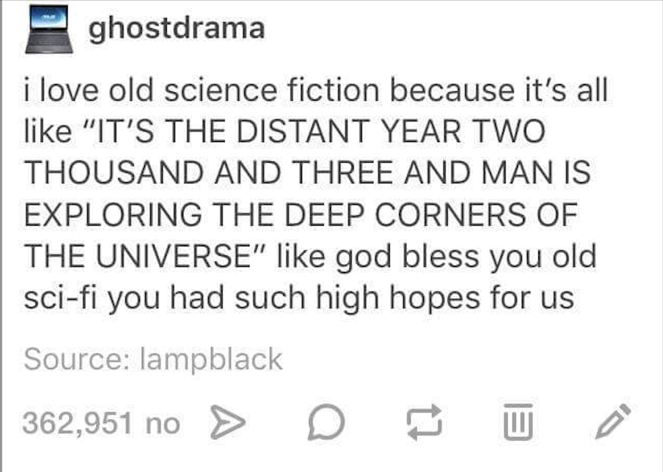 Screenshot of a tumblr post by user “ghost drama” that reads “i love old science fiction because it’s all like “IT’S THE DISTANT YEAR TWO THOUSAND AND THREE AND MAN IS EXPLORING THE DEEP CORNERS OF THE UNIVERSE” like god bless you old sci-fi you had such high hopes for us"