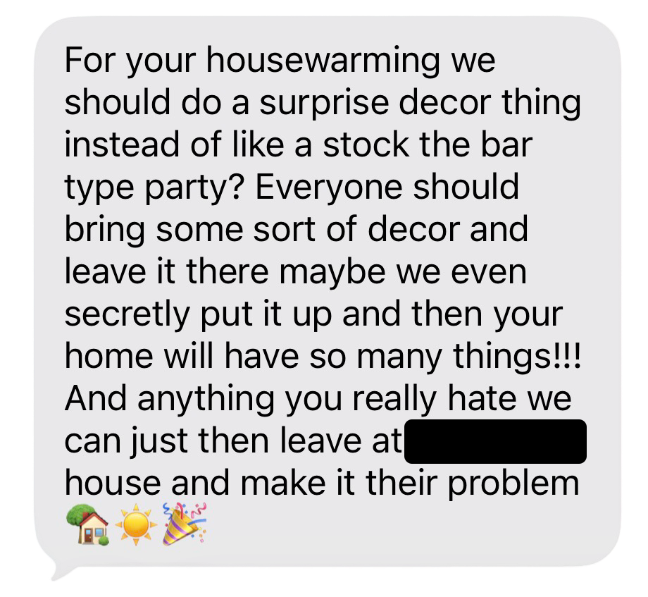Screenshot of an iMessage from my sister. It reads: For your housewarming we should do a surprise decor thing instead of like a stock the bar type party? Everyone should bring some sort of decor and leave it there maybe we even secretly put it up and then your home will have so many things!!! And anything you really hate we can just then leave at (redacted)'s house and make it their problem 🏡☀️🎉